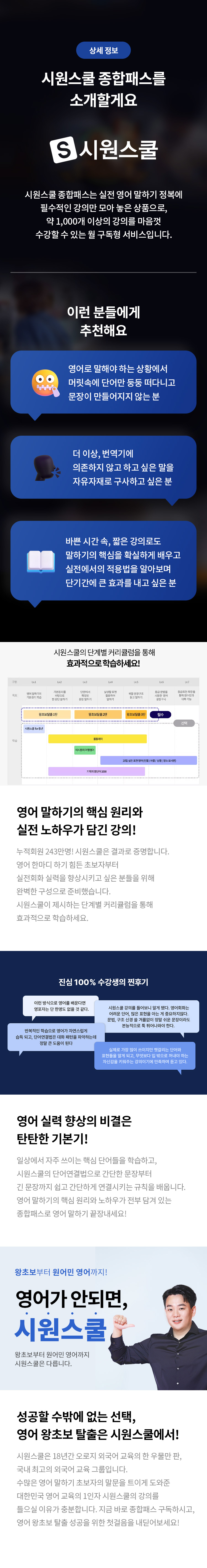 상세 정보 
시원스쿨 종합패스를 소개할게요 
S시원스쿨 
시원스쿨 종합패스는 실전 영어 말하기 정복에 필수적인 강의만 모아 놓은 상품으로, 
약 1,000개 이상의 강의를 마음껏 수강할 수 있는 월 구독형 서비스입니다. 
이런 분들에게 추천해요 
영어로 말해야 하는 상황에서 머릿속에 단어만 둥둥 떠다니고 문장이 만들어지지 않는 분 
더 이상, 번역기에 의존하지 않고 하고 싶은 말을 자유자재로 구사하고 싶은 분 
바쁜 시간 속, 짧은 강의로도 말하기의 핵심을 확실하게 배우고 실전에서의 적용법을 알아보며 단기간에 큰 효과를 내고 싶은 분 
시원스쿨의 단계별 커리큘럼을 통해 효과적으로 학습하세요! 
영어 말하기의 핵심 원리와 실전 노하우가 담긴 강의! 누적회원 243만명! 시원스쿨은 결과로 증명합니다. 영어 한마디 하기 힘든 초보자부터 실전회화 실력을 향상시키고 싶은 분들을 위해 완벽한 구성으로 준비했습니다! 시원스쿨이 제시하는 단계별 커리큘럼을 통해 효과적으로 학습하세요. 
영어 실력 향상의 비결은 탄탄한 기본기! 
일상에서 자주 쓰이는 핵심 단어들을 학습하고, 시원스쿨의 단어연결법으로 간단한 문장부터 긴 문장까지 쉽고 간단하게 연결시키는 규칙을 배웁니다. 영어 말하기의 핵심 원리와 노하우가 전부 담겨 있는 종합패스로 영어 말하기 끝장내세요! 
왕초보부터 원어민 영어까지! 
영어가 안되면 시원스쿨 왕초보부터 원어민 영어까지 시원스쿨은 다릅니다. 
성공할 수밖에 없는 선택, 
영어 왕초보 탈출은 시워스쿨에서! 시원스쿨은 18년간 오로지 외국어 교육의 한 우물만 판, 국내 최고의 외국어 교육 그룹입니다. 수많은 영어 말하기 초보자의 말문을 트이게 도와준 대한민국 영어 교육의 1인자 시원스쿨의 강의를 들으실 이유가 충분합니다. 지금 바로 종합패스 구독하시고, 영어 왕초보 탈출 성공을 위한 첫걸음을 내딛어보세요!